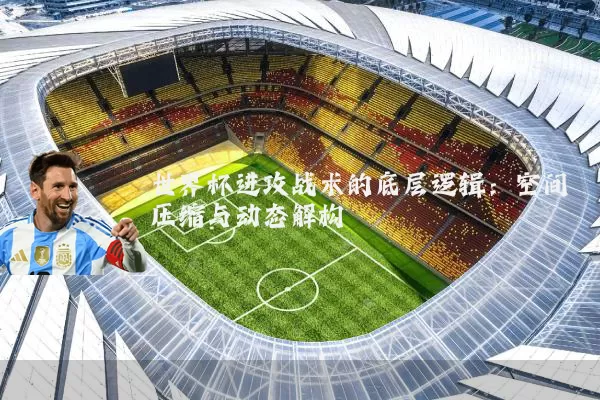 世界杯进攻战术的底层逻辑:空间压缩与动态解构